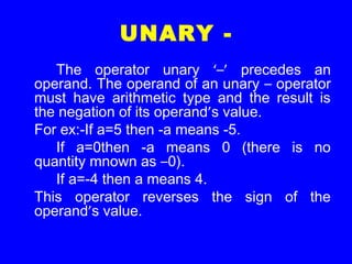 UNARY -
The operator unary ‘–’ precedes an
operand. The operand of an unary – operator
must have arithmetic type and the result is
the negation of its operand’s value.
For ex:-If a=5 then -a means -5.
If a=0then -a means 0 (there is no
quantity mnown as –0).
If a=-4 then a means 4.
This operator reverses the sign of the
operand’s value.
 