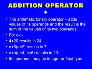 ADDITION OPERATOR
+
• The arithmetic binary operator + adds
values of its operands and the result is the
sum of the values of its two operands.
• For ex:-
• 4+20 results in 24.
• a+5(a=2) results in 7.
• a+b(a=4, b=6) results in 10.
• Its operands may be integer or float type.
 