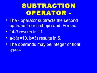 SUBTRACTION
OPERATOR -
• The - operator subtracts the second
operand from first operand. For ex:-
• 14-3 results in 11.
• a-b(a=10, b=5) results in 5.
• The operands may be integer or float
types.
 