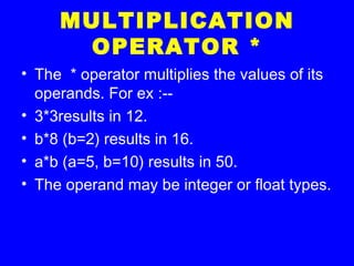 MULTIPLICATION
OPERATOR *
• The * operator multiplies the values of its
operands. For ex :--
• 3*3results in 12.
• b*8 (b=2) results in 16.
• a*b (a=5, b=10) results in 50.
• The operand may be integer or float types.
 