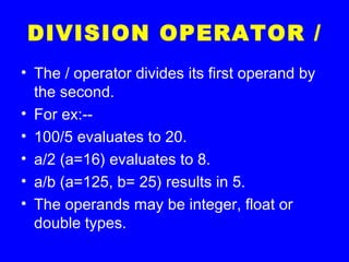 DIVISION OPERATOR /
• The / operator divides its first operand by
the second.
• For ex:--
• 100/5 evaluates to 20.
• a/2 (a=16) evaluates to 8.
• a/b (a=125, b= 25) results in 5.
• The operands may be integer, float or
double types.
 