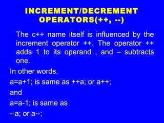 INCREMENT/DECREMENT
OPERATORS(++, --)
The c++ name itself is influenced by the
increment operator ++. The operator ++
adds 1 to its operand , and – subtracts
one.
In other words,
a=a+1; is same as ++a; or a++;
and
a=a-1; is same as
--a; or a--;
 