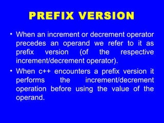 PREFIX VERSION
• When an increment or decrement operator
precedes an operand we refer to it as
prefix version (of the respective
increment/decrement operator).
• When c++ encounters a prefix version it
performs the increment/decrement
operation before using the value of the
operand.
 