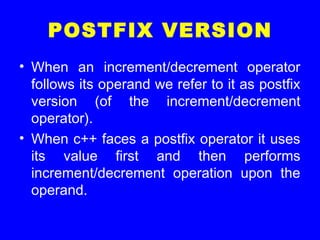 POSTFIX VERSION
• When an increment/decrement operator
follows its operand we refer to it as postfix
version (of the increment/decrement
operator).
• When c++ faces a postfix operator it uses
its value first and then performs
increment/decrement operation upon the
operand.
 