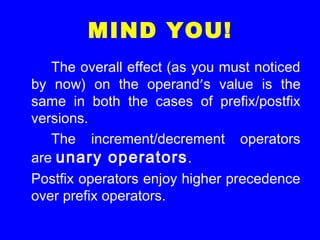 MIND YOU!
The overall effect (as you must noticed
by now) on the operand’s value is the
same in both the cases of prefix/postfix
versions.
The increment/decrement operators
are unary operators.
Postfix operators enjoy higher precedence
over prefix operators.
 