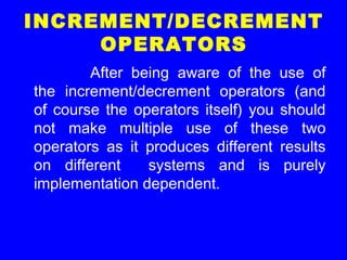 INCREMENT/DECREMENT
OPERATORS
After being aware of the use of
the increment/decrement operators (and
of course the operators itself) you should
not make multiple use of these two
operators as it produces different results
on different systems and is purely
implementation dependent.
 