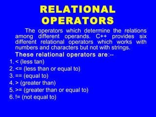 RELATIONAL
OPERATORS
The operators which determine the relations
among different operands. C++ provides six
different relational operators which works with
numbers and characters but not with strings.
These relational operators are:--
1. < (less tan)
2. <= (less than or equal to)
3. == (equal to)
4. > (greater than)
5. >= (greater than or equal to)
6. != (not equal to)
 