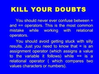 KILL YOUR DOUBTS
You should never ever confuse between =
and == operators. This is the most common
mistake while working with relational
operators.
You should avoid getting stuck with silly
results. Just you need to know that = is an
assignment operator (which assigns a value
to the variable it follows) while == is a
relational operator ( which compares two
values characters or numbers).
 