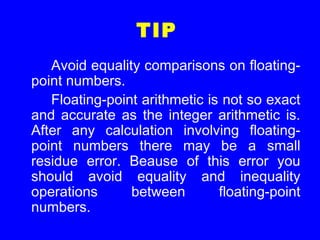 TIP
Avoid equality comparisons on floating-
point numbers.
Floating-point arithmetic is not so exact
and accurate as the integer arithmetic is.
After any calculation involving floating-
point numbers there may be a small
residue error. Beause of this error you
should avoid equality and inequality
operations between floating-point
numbers.
 
