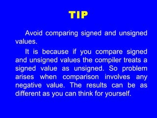 TIP
Avoid comparing signed and unsigned
values.
It is because if you compare signed
and unsigned values the compiler treats a
signed value as unsigned. So problem
arises when comparison involves any
negative value. The results can be as
different as you can think for yourself.
 