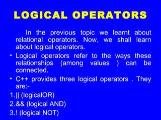 LOGICAL OPERATORS
In the previous topic we learnt about
relational operators. Now, we shall learn
about logical operators.
• Logical operators refer to the ways these
relationships (among values ) can be
connected.
• C++ provides three logical operators . They
are:-
1.|| (logicalOR)
2.&& (logical AND)
3.! (logical NOT)
 
