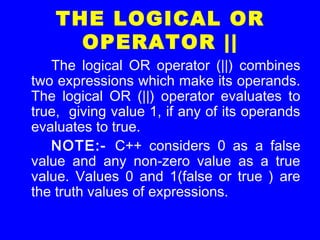 THE LOGICAL OR
OPERATOR ||
The logical OR operator (||) combines
two expressions which make its operands.
The logical OR (||) operator evaluates to
true, giving value 1, if any of its operands
evaluates to true.
NOTE:- C++ considers 0 as a false
value and any non-zero value as a true
value. Values 0 and 1(false or true ) are
the truth values of expressions.
 