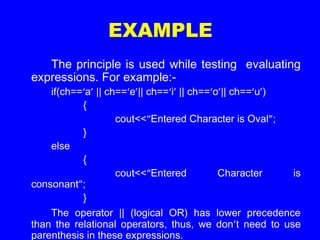 EXAMPLE
The principle is used while testing evaluating
expressions. For example:-
if(ch==‘a’ || ch==‘e’|| ch==‘i’ || ch==‘o’|| ch==‘u’)
{
cout<<“Entered Character is Oval”;
}
else
{
cout<<“Entered Character is
consonant”;
}
The operator || (logical OR) has lower precedence
than the relational operators, thus, we don’t need to use
parenthesis in these expressions.
 