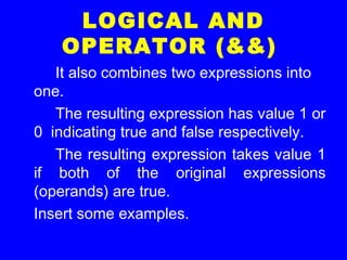 LOGICAL AND
OPERATOR (&&)
It also combines two expressions into
one.
The resulting expression has value 1 or
0 indicating true and false respectively.
The resulting expression takes value 1
if both of the original expressions
(operands) are true.
Insert some examples.
 