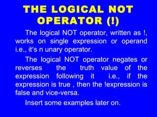 THE LOGICAL NOT
OPERATOR (!)
The logical NOT operator, written as !,
works on single expression or operand
i.e., it’s n unary operator.
The logical NOT operator negates or
reverses the truth value of the
expression following it i.e., if the
expression is true , then the !expression is
false and vice-versa.
Insert some examples later on.
 