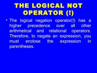 THE LOGICAL NOT
OPERATOR (!)
• The logical negation operator(!) has a
higher precedence over all other
arithmetical and relational operators.
Therefore, to negate an expression, you
must enclose the expression in
parentheses.
 