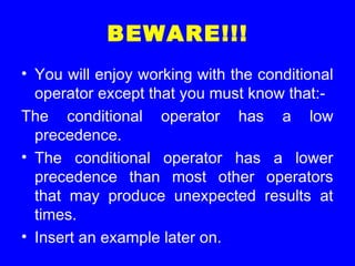 BEWARE!!!
• You will enjoy working with the conditional
operator except that you must know that:-
The conditional operator has a low
precedence.
• The conditional operator has a lower
precedence than most other operators
that may produce unexpected results at
times.
• Insert an example later on.
 