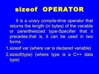 sizeof OPERATOR
It is a unary compile-time operator that
returns the length (in bytes) of the variable
or parenthesized type-Specifier that it
precedes.that is, it can be used in two
forms :
1.sizeof var (where var is declared variable)
2.sizeof(type) (where type is a C++ data
type)
 