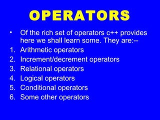 OPERATORS
• Of the rich set of operators c++ provides
here we shall learn some. They are:--
1. Arithmetic operators
2. Increment/decrement operators
3. Relational operators
4. Logical operators
5. Conditional operators
6. Some other operators
 