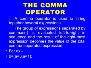 THE COMMA
OPERATOR
A comma operator is used to string
together several expressions.
The group of expressions separated by
commas(,) is evaluated left-to-right in
sequence and the result of the right-most
expression becomes the value of the total
comma-separated expression.
• For ex:-
• b=(a=3,a=1);
 