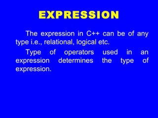 EXPRESSION
The expression in C++ can be of any
type i.e., relational, logical etc.
Type of operators used in an
expression determines the type of
expression.
 