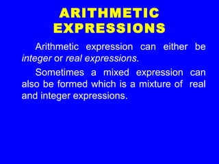 ARITHMETIC
EXPRESSIONS
Arithmetic expression can either be
integer or real expressions.
Sometimes a mixed expression can
also be formed which is a mixture of real
and integer expressions.
 