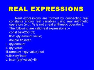 REAL EXPRESSIONS
Real expressions are formed by connecting real
constants and/or real variables using real arithmetic
operators (e.g., % is not a real arithmetic operator ).
The following are valid real expressions :--
const bal=250.53;
float qty,amount,value;
double fin,inter;
i. qty/amount
ii. qty*value
iii.(amount +qty*value)-bal
iv.fin+qty*inter
v. inter-(qty*value)+fin
 