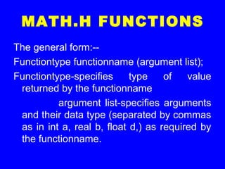 MATH.H FUNCTIONS
The general form:--
Functiontype functionname (argument list);
Functiontype-specifies type of value
returned by the functionname
argument list-specifies arguments
and their data type (separated by commas
as in int a, real b, float d,) as required by
the functionname.
 