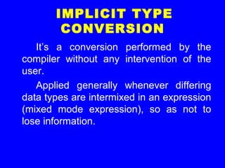 IMPLICIT TYPE
CONVERSION
It’s a conversion performed by the
compiler without any intervention of the
user.
Applied generally whenever differing
data types are intermixed in an expression
(mixed mode expression), so as not to
lose information.
 