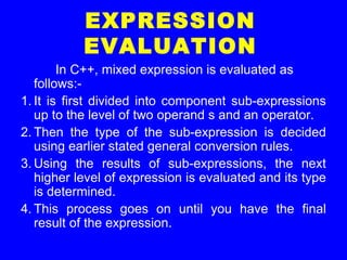 EXPRESSION
EVALUATION
In C++, mixed expression is evaluated as
follows:-
1. It is first divided into component sub-expressions
up to the level of two operand s and an operator.
2. Then the type of the sub-expression is decided
using earlier stated general conversion rules.
3. Using the results of sub-expressions, the next
higher level of expression is evaluated and its type
is determined.
4. This process goes on until you have the final
result of the expression.
 