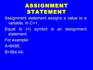 ASSIGNMENT
STATEMENT
Assignment statement assigns a value to a
variable. In C++,
Equal to (=) symbol is an assignment
statement.
For example:
A=8495;
B=564.44;
 