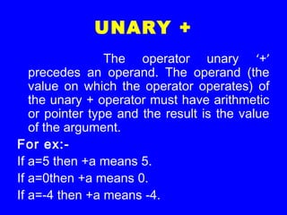 UNARY +
The operator unary ‘+’
precedes an operand. The operand (the
value on which the operator operates) of
the unary + operator must have arithmetic
or pointer type and the result is the value
of the argument.
For ex:-
If a=5 then +a means 5.
If a=0then +a means 0.
If a=-4 then +a means -4.
 