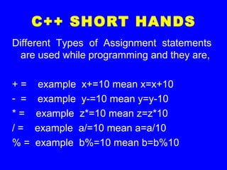 C++ SHORT HANDS
Different Types of Assignment statements
are used while programming and they are,
+ = example x+=10 mean x=x+10
- = example y-=10 mean y=y-10
* = example z*=10 mean z=z*10
/ = example a/=10 mean a=a/10
% = example b%=10 mean b=b%10
 