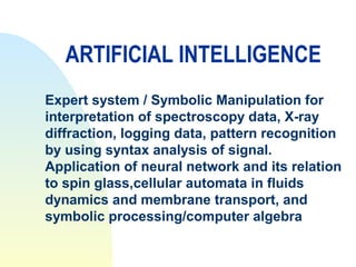 ARTIFICIAL INTELLIGENCE
Expert system / Symbolic Manipulation for
interpretation of spectroscopy data, X-ray
diffraction, logging data, pattern recognition
by using syntax analysis of signal.
Application of neural network and its relation
to spin glass,cellular automata in fluids
dynamics and membrane transport, and
symbolic processing/computer algebra
 