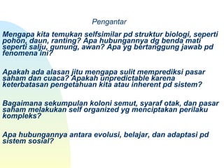  
      Pengantar
 
Mengapa kita temukan selfsimilar pd struktur biologi, seperti 
pohon, daun, ranting? Apa hubungannya dg benda mati 
seperti salju, gunung, awan? Apa yg bertanggung jawab pd 
fenomena ini?
Apakah ada alasan jitu mengapa sulit memprediksi pasar 
saham dan cuaca? Apakah unpredictable karena 
keterbatasan pengetahuan kita atau inherent pd sistem? 
Bagaimana sekumpulan koloni semut, syaraf otak, dan pasar 
saham melakukan self organized yg menciptakan perilaku 
kompleks? 
Apa hubungannya antara evolusi, belajar, dan adaptasi pd 
sistem sosial?
 