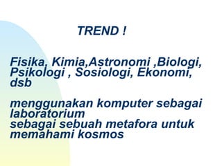 TREND !
Fisika, Kimia,Astronomi ,Biologi, 
Psikologi , Sosiologi, Ekonomi, 
dsb
menggunakan komputer sebagai 
laboratorium
sebagai sebuah metafora untuk 
memahami kosmos
 