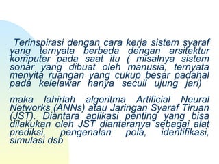  
           
 
 Terinspirasi dengan cara kerja sistem syaraf 
yang  ternyata  berbeda  dengan  arsitektur 
komputer  pada  saat  itu  (  misalnya  sistem 
sonar  yang  dibuat  oleh  manusia,  ternyata 
menyita  ruangan  yang  cukup  besar  padahal 
pada  kelelawar  hanya  secuil  ujung  jari) 
maka  lahirlah  algoritma  Artificial  Neural 
Networks (ANNs) atau Jaringan Syaraf Tiruan 
(JST).  Diantara  aplikasi  penting  yang  bisa 
dilakukan  oleh  JST  diantaranya  sebagai  alat 
prediksi,  pengenalan  pola,  identifikasi, 
simulasi dsb
 