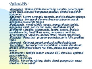 •Aplikasi JNA :
.Aerospace : Simulasi lintasan terbang, simulasi penerbangan
tanpa awak, simulasi komponen pesawat, deteksi kesalahan
komponen.
.Otomotif : Sistem pemandu otomatis, analisis aktivitas bahaya.
.Perbankan : Mengecek dan membaca documen termasuk
mengenali pola tanda tangan
.Pertahanan : membedakan musuh, mengarahkan senjata,
mengenali wajah, sensor dan radar, identifikasi sinyal.
.Elektronik : prediksi urutan kode, kontrol proses, analisis
kesalahan chip, identifikasi suara, pemodelan nonlinier.
.Entertainment : Animasi, special effect, market forecasting.
.Financial : Penasihat , program penjualan porto folio, prediksi
valas
.Asuransi : Optimasi produk,evaluasi aplikasi kebijakan
.Manufaktur : kontrol proses manufaktur, analisis dan desain
produk, identifikasi secara real time, proses dan diagnosa
mesin,
.kedokteran : analisis kanker, analisis EEG dan ECG, optimasi
pencangkokan,
.Migas : eksplorasi
Robotik : kontrol trayektory, sistim visual, pengenalan suara,
klasifikasi intonasi dll
 