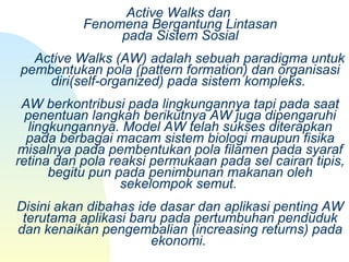 Active Walks dan 
Fenomena Bergantung Lintasan
pada Sistem Sosial
     Active Walks (AW) adalah sebuah paradigma untuk 
pembentukan pola (pattern formation) dan organisasi 
diri(self-organized) pada sistem kompleks. 
AW berkontribusi pada lingkungannya tapi pada saat 
penentuan langkah berikutnya AW juga dipengaruhi 
lingkungannya. Model AW telah sukses diterapkan 
pada berbagai macam sistem biologi maupun fisika 
misalnya pada pembentukan pola filamen pada syaraf 
retina dan pola reaksi permukaan pada sel cairan tipis, 
begitu pun pada penimbunan makanan oleh 
sekelompok semut. 
Disini akan dibahas ide dasar dan aplikasi penting AW 
terutama aplikasi baru pada pertumbuhan penduduk 
dan kenaikan pengembalian (increasing returns) pada 
ekonomi. 
 