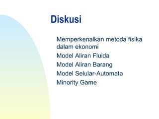 Diskusi
Memperkenalkan metoda fisika
dalam ekonomi
Model Aliran Fluida
Model Aliran Barang
Model Selular-Automata
Minority Game
 