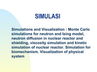 SIMULASI
Simulations and Visualization : Monte Carlo
simulations for neutron and Ising model,
neutron diffusion in nuclear reactor and
shielding, viscosity simulation and kinetic
simulation of nuclear reactor. Simulation for
biomechanism. Visualization of physical
system
 