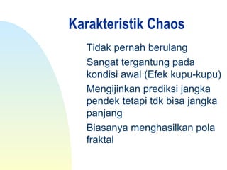 Karakteristik Chaos
Tidak pernah berulang
Sangat tergantung pada
kondisi awal (Efek kupu-kupu)
Mengijinkan prediksi jangka
pendek tetapi tdk bisa jangka
panjang
Biasanya menghasilkan pola
fraktal
 