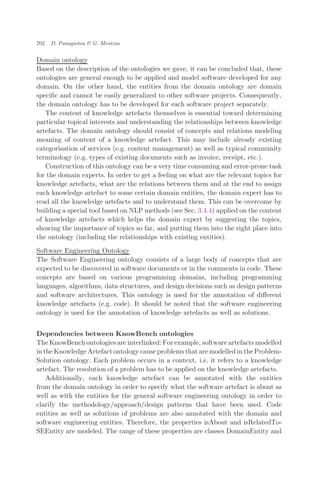 Domain ontology
Based on the description of the ontologies we gave, it can be concluded that, these
ontologies are general enough to be applied and model software developed for any
domain. On the other hand, the entities from the domain ontology are domain
speciﬁc and cannot be easily generalized to other software projects. Consequently,
the domain ontology has to be developed for each software project separately.
The content of knowledge artefacts themselves is essential toward determining
particular topical interests and understanding the relationships between knowledge
artefacts. The domain ontology should consist of concepts and relations modeling
meaning of content of a knowledge artefact. This may include already existing
categorisation of services (e.g. content management) as well as typical community
terminology (e.g. types of existing documents such as invoice, receipt, etc.).
Construction of this ontology can be a very time consuming and error-prone task
for the domain experts. In order to get a feeling on what are the relevant topics for
knowledge artefacts, what are the relations between them and at the end to assign
each knowledge artefact to some certain domain entities, the domain expert has to
read all the knowledge artefacts and to understand them. This can be overcome by
building a special tool based on NLP methods (see Sec. 3.4.4) applied on the content
of knowledge artefacts which helps the domain expert by suggesting the topics,
showing the importance of topics so far, and putting them into the right place into
the ontology (including the relationships with existing entities).
Software Engineering Ontology
The Software Engineering ontology consists of a large body of concepts that are
expected to be discovered in software documents or in the comments in code. These
concepts are based on various programming domains, including programming
languages, algorithms, data structures, and design decisions such as design patterns
and software architectures. This ontology is used for the annotation of diﬀerent
knowledge artefacts (e.g. code). It should be noted that the software engineering
ontology is used for the annotation of knowledge artefacts as well as solutions.
Dependencies between KnowBench ontologies
The KnowBench ontologies are interlinked: For example, software artefacts modelled
in the Knowledge Artefact ontology cause problems that are modelled in the Problem-
Solution ontology. Each problem occurs in a context, i.e. it refers to a knowledge
artefact. The resolution of a problem has to be applied on the knowledge artefacts.
Additionally, each knowledge artefact can be annotated with the entities
from the domain ontology in order to specify what the software artefact is about as
well as with the entities for the general software engineering ontology in order to
clarify the methodology/approach/design patterns that have been used. Code
entities as well as solutions of problems are also annotated with the domain and
software engineering entities. Therefore, the properties isAbout and isRelatedTo-
SEEntity are modeled. The range of these properties are classes DomainEntity and
702 D. Panagiotou & G. Mentzas
 