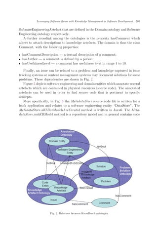 SoftwareEngineeringArtefact that are deﬁned in the Domain ontology and Software
Engineering ontology respectively.
A further crosslink among the ontologies is the property hasComment which
allows to attach descriptions to knowledge artefacts. The domain is thus the class
Comment, with the following properties:
. hasCommentDescription — a textual description of a comment;
. hasAuthor — a comment is deﬁned by a person;
. hasUsefulnessLevel — a comment has usefulness level in range 1 to 10.
Finally, an issue can be related to a problem and knowledge captured in issue
tracking systems or content management systems may document solutions for some
problems. These dependencies are shown in Fig. 2.
Figure 3 depicts software engineering and domain entities which annotate several
artefacts which are contained in physical resources (source code). The annotated
artefacts can be used in order to ﬁnd source code that is pertinent to speciﬁc
concepts.
More speciﬁcally, in Fig. 3 the MetadataStore source code ﬁle is written for a
bank application and relates to a software engineering entity DataStore". The
MetadataStore.allTBoxModelsAreCreated method is written in Java6. The Meta-
dataStore.initKBModel method is a repository model and in general contains code
Fig. 2. Relations between KnowBench ontologies.
Leveraging Software Reuse with Knowledge Management in Software Development 703
 
