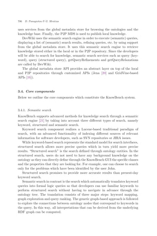 uses services from the global metadata store for browsing the ontologies and the
knowledge base. Finally, the P2P MDS is used to publish local knowledge.
DevWiki uses the semantic search engine in order to execute (semantic) queries,
displaying a list of (semantic) search results, reﬁning queries, etc. by using support
from the global metadata store. It uses this semantic search engine to retrieve
knowledge stored either in the local or in the P2P repository. Since the developers
will be able to search for knowledge, semantic search services such as query (key-
word), query (structured query), getQueryReﬁnements and getQueryRelaxations
are called by DevWiki.
The global metadata store API provides an abstract layer on top of the local
and P2P repositories through customized APIs (Jena [20] and GridVine-based
APIs [16]).
3.4. Core components
Below we outline the core components which constitute the KnowBench system.
3.4.1. Semantic search
KnowBench supports advanced methods for knowledge search through a semantic
search engine [21] by taking into account three diﬀerent types of search, namely
keyword, structured and semantic search.
Keyword search component realizes a Lucene-based traditional paradigm of
search, with an advanced functionality of indexing diﬀerent sources of relevant
information for software developers, such as SVN repositories or JIRA issues.
While keyword-based search represents the standard model for search interfaces,
structured search allows more precise queries which in turn yield more precise
results. Structured search" is the search deﬁned through ontology entities. In the
structured search, users do not need to have any background knowledge on the
ontology as they can directly deﬁne through the KnowBench GUI the speciﬁc classes
and the properties that they are looking for. For example, one can choose to search
only for the problems which have been identiﬁed by the user John.
Structured search promises to provide more accurate results than present-day
keyword search.
Semantic search in contrast is the search which automatically translates keyword
queries into formal logic queries so that developers can use familiar keywords to
perform structured search without having to navigate in advance through the
ontology tree. The translation consists of three major steps: keyword mapping,
graph exploration and query ranking. The generic graph-based approach is followed
to explore the connections between ontology nodes that correspond to keywords in
the query. In this way, all interpretations that can be derived from the underlying
RDF graph can be computed.
706 D. Panagiotou & G. Mentzas
 