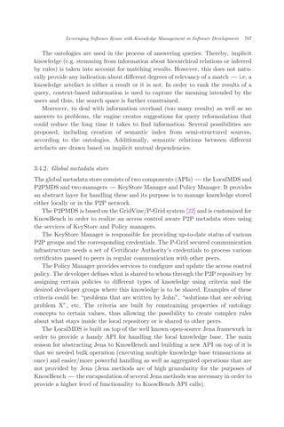 The ontologies are used in the process of answering queries. Thereby, implicit
knowledge (e.g. stemming from information about hierarchical relations or inferred
by rules) is taken into account for matching results. However, this does not natu-
rally provide any indication about diﬀerent degrees of relevancy of a match ÀÀÀ i.e. a
knowledge artefact is either a result or it is not. In order to rank the results of a
query, context-based information is used to capture the meaning intended by the
users and thus, the search space is further constrained.
Moreover, to deal with information overload (too many results) as well as no
answers to problems, the engine creates suggestions for query reformulation that
could reduce the long time it takes to ﬁnd information. Several possibilities are
proposed, including creation of semantic index from semi-structured sources,
according to the ontologies. Additionally, semantic relations between diﬀerent
artefacts are drawn based on implicit mutual dependencies.
3.4.2. Global metadata store
The global metadata store consists of two components (APIs) ÀÀÀ the LocalMDS and
P2PMDS and two managers ÀÀÀ KeyStore Manager and Policy Manager. It provides
an abstract layer for handling these and its purpose is to manage knowledge stored
either locally or in the P2P network.
The P2PMDS is based on the GridVine/P-Grid system [22] and is customized for
KnowBench in order to realize an access control aware P2P metadata store using
the services of KeyStore and Policy managers.
The KeyStore Manager is responsible for providing up-to-date status of various
P2P groups and the corresponding credentials. The P-Grid secured communication
infrastructure needs a set of Certiﬁcate Authority’s credentials to process various
certiﬁcates passed to peers in regular communication with other peers.
The Policy Manager provides services to conﬁgure and update the access control
policy. The developer deﬁnes what is shared to whom through the P2P repository by
assigning certain policies to diﬀerent types of knowledge using criteria and the
desired developer groups where this knowledge is to be shared. Examples of these
criteria could be: problems that are written by John", solutions that are solving
problem X", etc. The criteria are built by constraining properties of ontology
concepts to certain values, thus allowing the possibility to create complex rules
about what stays inside the local repository or is shared to other peers.
The LocalMDS is built on top of the well known open-source Jena framework in
order to provide a handy API for handling the local knowledge base. The main
reason for abstracting Jena to KnowBench and building a new API on top of it is
that we needed bulk operation (executing multiple knowledge base transactions at
once) and easier/more powerful handling as well as aggregated operations that are
not provided by Jena (Jena methods are of high granularity for the purposes of
KnowBench ÀÀÀ the encapsulation of several Jena methods was necessary in order to
provide a higher level of functionality to KnowBench API calls).
Leveraging Software Reuse with Knowledge Management in Software Development 707
 