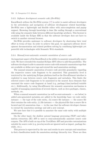 3.4.3. Software development semantic wiki (DevWiki)
KnowBench utilizes the DevWiki system [17] in order to assist software developers
in the articulation and navigation of software development related knowledge.
DevWiki uses a lightweight and ﬂexible editor with auto-completion and popup
support. Browsing through knowledge is done like surﬁng through a conventional
wiki using the semantic links between diﬀerent knowledge artefacts. This browser is
available inside the Eclipse IDE so that the software developer does not have to
switch to another external browser.
DevWiki provides assistance to software developers by shortening their total
eﬀort in terms of time. In order to achieve this goal, we approach software devel-
opment documentation and related problem solving by combining lightweight yet
powerful wiki technologies with Semantic Web standards.
3.4.4. Manual/semi-automatic semantic annotation of source code
An important aspect of the KnowBench is the ability to annotate semantically source
code. We have extended the standard Eclipse JDT editor to add this possibility. The
software developer is able to annotate source code with semantic annotation tags that
are available or deﬁne new tags and extend the used annotation ontology.
The manual semantic annotation of source code provides granularity regarding
the respective source code fragment to be annotated. This granularity level is
restricted by the underlying Eclipse platform itself as the IJavaElement interface is
exploited to map between source code fragments and metadata. This limits the
selected source code fragments to be annotated in the nearest Java elements that
surround the source code fragment at hand (e.g. package/class/method/variable
etc.). Additionally, by using IJavaElement the semantic annotation mechanism is
capable of managing annotations of several objects, such as Java packages, classes,
methods, etc.
When a manual semantic annotation (as well as semi-automatic ÀÀÀ see below) is
added auto-generated metadata are added to the knowledge base: (a) code entity
instance ÀÀÀ the type of the code entity, (b) source ﬁle instance ÀÀÀ the source ﬁle
that contains the code entity, (c) ﬁle instance ÀÀÀ the physical ﬁle that a source ﬁle is
located and (d) annotation class ÀÀÀ in the case that the software developer chooses
to extend the annotation ontology and add a new concept.
We note here that it is possible to annotate the same code entity with multiple
annotations.
On the other hand, the shallow natural language processing (NLP) and infor-
mation extraction (IE) API is used to semi-automatically annotate source code
corpora. The API is built on top of the Text2Onto API and provides customizations
suitable for source code (e.g. java keywords are ignored such as import, package for,
while, etc.).
This process is supervised by the user and results in new concepts and sometimes
in their classiﬁcation inside the annotation ontology hierarchy tree. These are then
708 D. Panagiotou & G. Mentzas
 