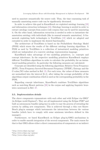used to annotate semantically the source code. Thus, the time consuming task of
manually annotating source code can be signiﬁcantly decreased.
In order to achieve this goal in KnowBench we exploited ontology learning [23]
and information extraction techniques [24]. Ontology learning is needed in order to
extract ontology concepts from source code corpora that can be used for annotating
it. On the other hand, information extraction is needed in order to instantiate the
annotation ontology with individuals (like in manual semantic annotation). A fra-
mework exploiting both technologies is Text2Onto [19] which we adopted and
extended in order to implement the desired functionality.
The architecture of Text2Onto is based on the Probabilistic Ontology Model
(POM) which stores the results of the diﬀerent ontology learning algorithms. A
POM as used by Text2Onto is a collection of instantiated modeling primitives
which are independent of a concrete ontology representation language.
KnowBench takes advantage of two modeling primitives, i.e. concepts and
concept inheritance. In the respective modelling primitives KnowBench employs
diﬀerent Text2Onto algorithms in order to calculate the probability for an instan-
tiated modeling primitive. In particular the following measures are calculated:
Concepts are identiﬁed using the following algorithms: Relative Term Frequency
(RTF), Term Frequency Inverted Document Frequency (TFIDF), Entropy and the
C-value/NC-value method in Ref. 25. For each term, the values of these measures
are normalized into the interval ½0::1Š, after taking the average probability of the
algorithms output combination which is used as the corresponding probability in the
POM.
Regarding concept inheritance, KnowBench combines Text2Onto algorithms
such as matching Hearst patterns [26] in the corpus and applying linguistic heur-
istics mentioned in Ref. 27.
3.5. Implementation details
The above components communicate with each other and with Eclipse via OSGie
(in Eclipse world Equinoxf
). They are all implemented using the Eclipse PDEg
and
built as autonomous bundles (plug-ins) in order to ease the process of extending the
system by adding new components. This is achieved through a thin core Know-
Bench plug-in manager which instruments the interactions between the various
bundles (which have to comply with some minimum interfaces deﬁned in this
manager).
Furthermore, we based KnowBench on Eclipse plug-in/OSGi mechanisms in
order to enable smooth integration of the several components. The main reason for
that is that OSGi allows either a direct communication of components or an indirect
ehttp://www.eclipse.org/osgi/
fhttp://www.eclipse.org/ equinox/
ghttp://www.eclipse.org/pde/
Leveraging Software Reuse with Knowledge Management in Software Development 709
 