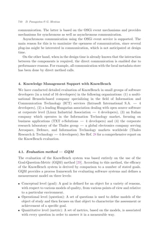 communication. The latter is based on the OSGi event mechanisms and provides
mechanisms for synchronous as well as asynchronous communication.
Asynchronous communication using the OSGi event service is supported. The
main reason for this is to maximize the openness of communication, since several
plug-ins might be interested in communication, which is not anticipated at design
time.
On the other hand, when in the design time is already known that the interaction
between the components is required, the direct communication is enabled due to
performance reasons. For example, all communication with the local metadata store
has been done by direct method calls.
4. Knowledge Management Support with KnowBench
We have conducted detailed evaluation of KnowBench in small groups of software
developers (in a total of 16 developers) in the following organizations: (1) a multi-
national Brussels-based company specializing in the ﬁeld of Information and
Communication Technology (ICT) services (Intrasoft International S.A. ÀÀÀ 4
developers), (2) a leading Hungarian association dealing with open source software
at corporate level (Linux Industrial Association ÀÀÀ 4 developers), (3) an Italian
company which operates in the Information Technology market, focusing on
business applications (TXT e-Solutions ÀÀÀ 4 developers) and (4) the corporate
research laboratory of the Thales group ÀÀÀ a global electronics company serving
Aerospace, Defence, and Information Technology markets worldwide (Thales
Research & Technology ÀÀÀ 4 developers). See Ref. 28 for a comprehensive report on
the KnowBench evaluation.
4.1. Evaluation method ÀÀÀ GQM
The evaluation of the KnowBench system was based entirely on the use of the
Goal-Question-Metric (GQM) method [29]. According to this method, the eﬃcacy
of the KnowBench system is derived by comparison to a number of stated goals.
GQM provides a process framework for evaluating software systems and deﬁnes a
measurement model on three levels:
. Conceptual level (goal): A goal is deﬁned for an object for a variety of reasons,
with respect to various models of quality, from various points of view and relative
to a particular environment.
. Operational level (question): A set of questions is used to deﬁne models of the
object of study and then focuses on that object to characterize the assessment or
achievement of a speciﬁc goal.
. Quantitative level (metric): A set of metrics, based on the models, is associated
with every question in order to answer it in a measurable way.
710 D. Panagiotou & G. Mentzas
 
