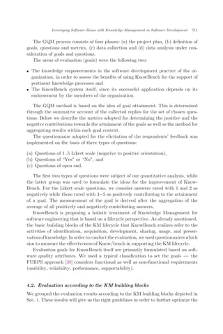 The GQM process consists of four phases: (a) the project plan, (b) deﬁnition of
goals, questions and metrics, (c) data collection and (d) data analysis under con-
sideration of goals and questions.
The areas of evaluation (goals) were the following two:
. The knowledge empowerments in the software development practice of the or-
ganization, in order to assess the beneﬁts of using KnowBench for the support of
pertinent knowledge processes and
. The KnowBench system itself, since its successful application depends on its
endorsement by the members of the organization.
The GQM method is based on the idea of goal attainment. This is determined
through the summative account of the collected replies for the set of chosen ques-
tions. Below we describe the metrics adopted for determining the positive and the
negative contributions towards the attainment of the goals as well as the method for
aggregating results within each goal context.
The questionnaire adopted for the elicitation of the respondents’ feedback was
implemented on the basis of three types of questions:
(a) Questions of 1..5 Likert scale (negative to positive orientation),
(b) Questions of Yes" or No", and
(c) Questions of open end.
The ﬁrst two types of questions were subject of our quantitative analysis, while
the latter group was used to formulate the ideas for the improvement of Know-
Bench. For the Likert scale questions, we consider answers rated with 1 and 2 as
negatively while those rated with 3À5 as positively contributing to the attainment
of a goal. The measurement of the goal is derived after the aggregation of the
average of all positively and negatively-contributing answers.
KnowBench is proposing a holistic treatment of Knowledge Management for
software engineering that is based on a lifecycle perspective. As already mentioned,
the basic building blocks of the KM lifecycle that KnowBench realizes refer to the
activities of identiﬁcation, acquisition, development, sharing, usage, and preser-
vation of knowledge. In order to conduct the evaluation, we used questionnaires which
aim to measure the eﬀectiveness of Know/bench in supporting the KM lifecycle.
Evaluation goals for KnowBench itself are primarily formulated based on soft-
ware quality attributes. We used a typical classiﬁcation to set the goals ÀÀÀ the
FURPS approach [30] considers functional as well as non-functional requirements
(usability, reliability, performance, supportability).
4.2. Evaluation according to the KM building blocks
We grouped the evaluation results according to the KM building blocks depicted in
Sec. 1. These results will give us the right guidelines in order to further optimize the
Leveraging Software Reuse with Knowledge Management in Software Development 711
 